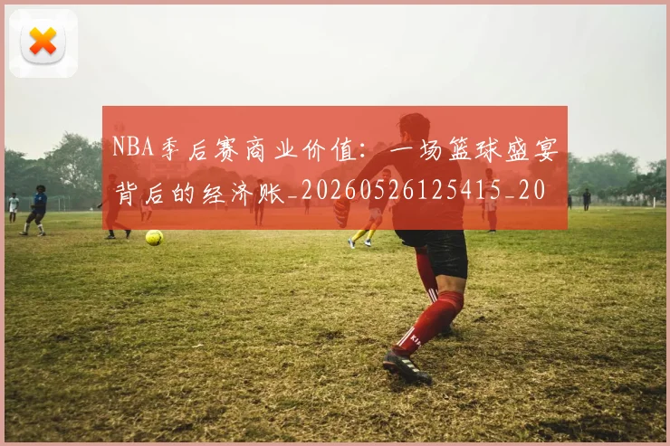 NBA季后赛商业价值：一场篮球盛宴背后的经济账_20260526125415_20260606165651
