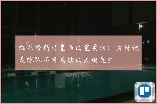 维尼修斯对皇马的重要性：为何他是球队不可或缺的关键先生
