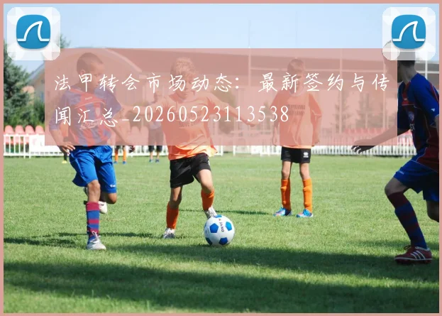 法甲转会市场动态:最新签约与传闻汇总_20260523113538