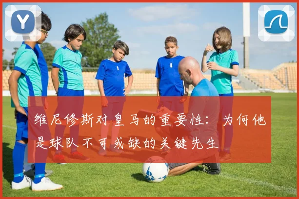 维尼修斯对皇马的重要性:为何他是球队不可或缺的关键先生