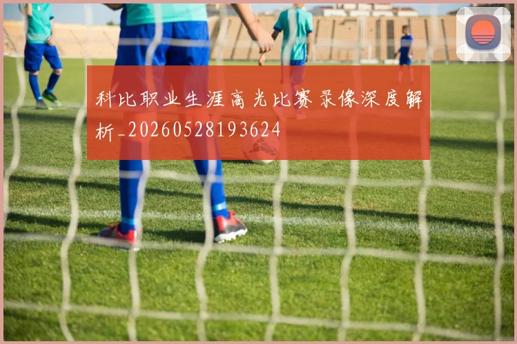 科比职业生涯高光比赛录像深度解析_20260528193624