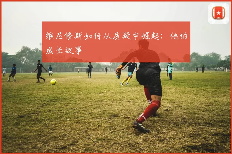 维尼修斯如何从质疑中崛起：他的成长故事