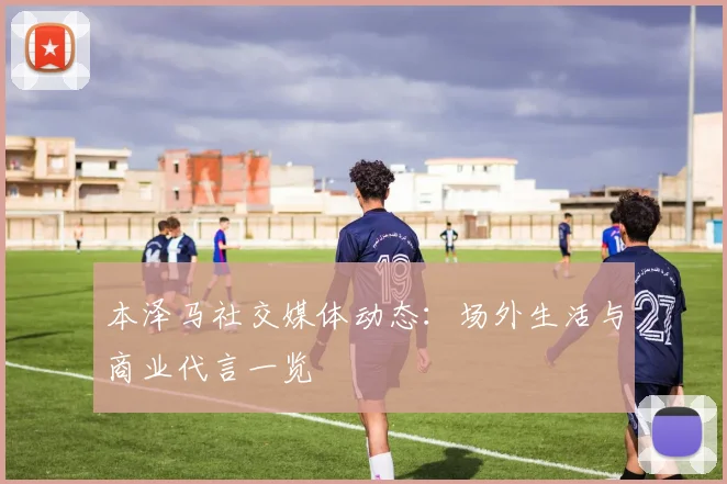 本泽马社交媒体动态:场外生活与商业代言一览