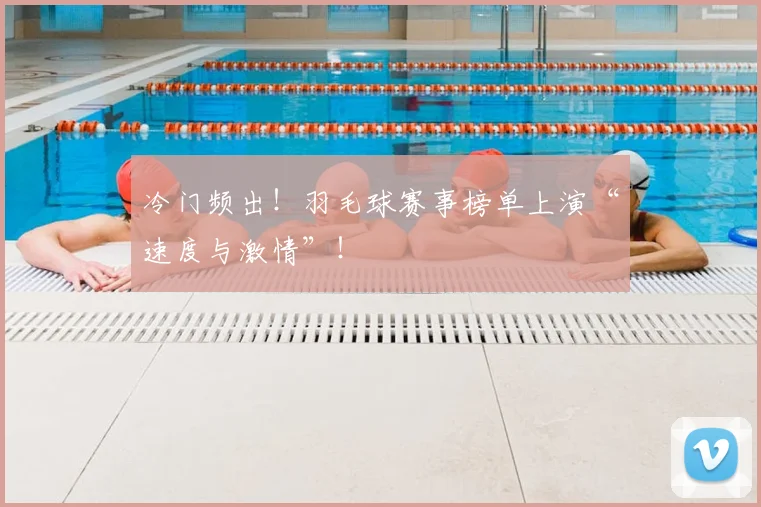 冷门频出！羽毛球赛事榜单上演“速度与激情”！