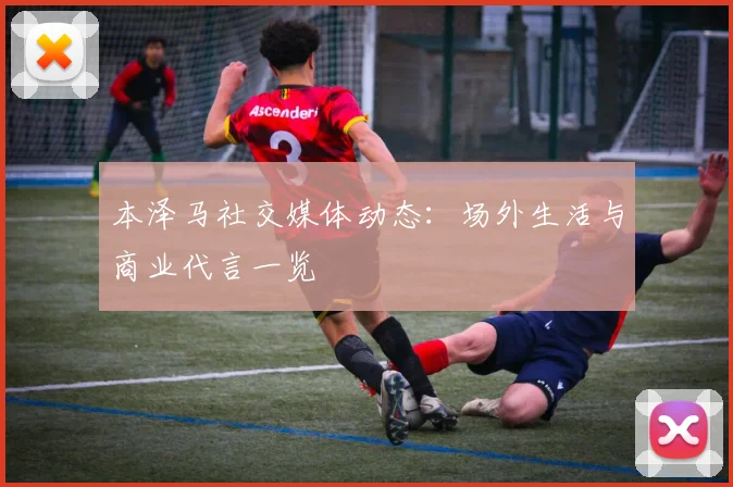 本泽马社交媒体动态：场外生活与商业代言一览
